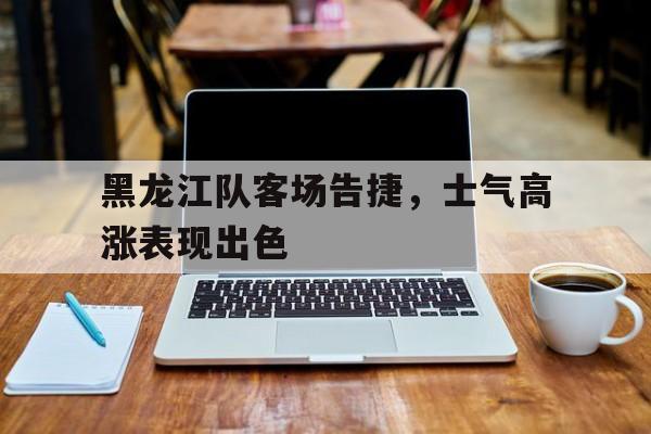 黑龙江队客场告捷,士气高涨表现出色() 黑龙江队客场告捷,士气高涨表现出色()